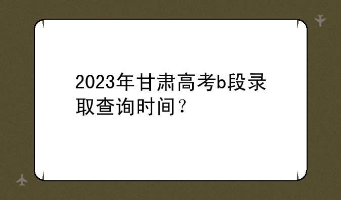 2023年甘肃高考b段录取查询时间？