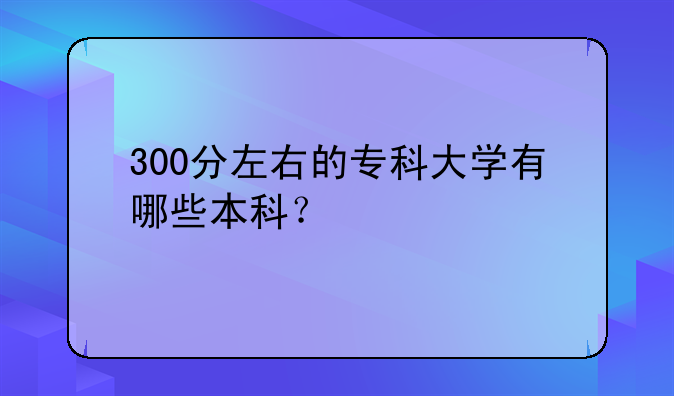 300分左右的专科大学有哪些本科？