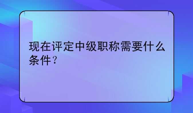 现在评定中级职称需要什么条件？