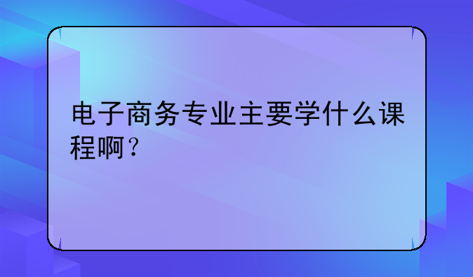 电子商务专业主要学什么课程啊？