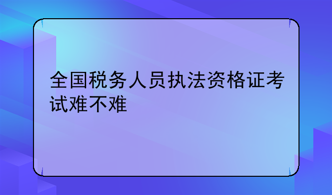 全国税务人员执法资格证考试难不难