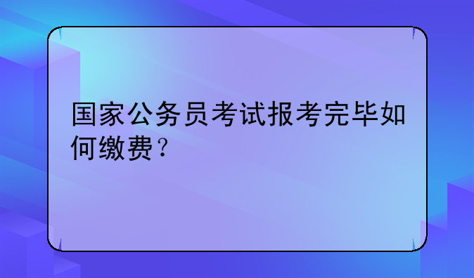 国家公务员考试报考完毕如何缴费？