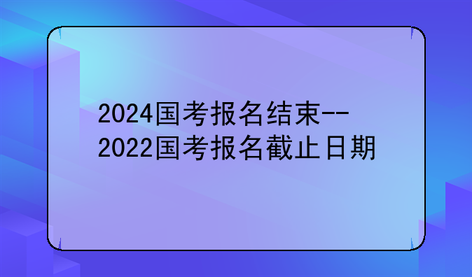 2024国考报名结束--2022国考报名截止日期