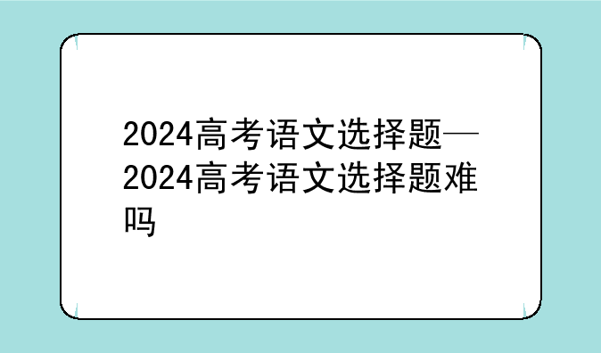 2024高考语文选择题—2024高考语文选择题难吗
