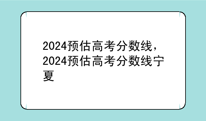 2024预估高考分数线，2024预估高考分数线宁夏