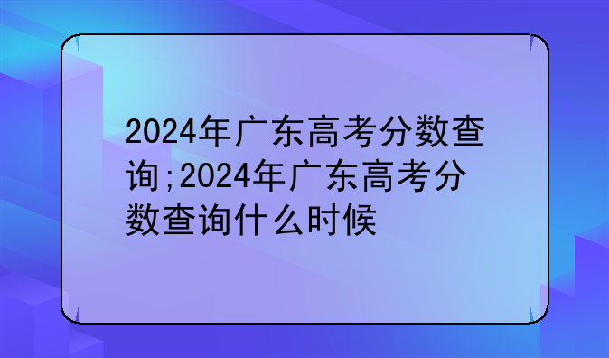 2024年广东高考分数查询;2024年广东高考分数查询什么时候
