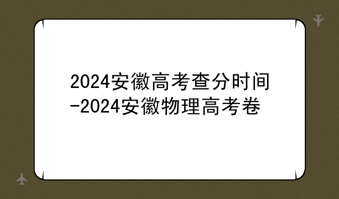 2024安徽高考查分时间-2024安徽物理高考卷