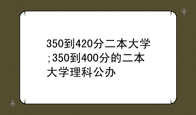 350到420分二本大学;350到400分的二本大学理科公办