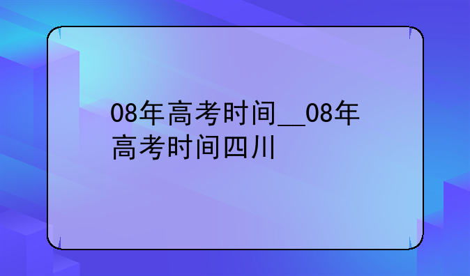08年高考时间__08年高考时间四川
