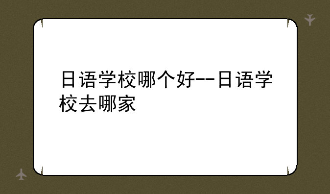 日语学校哪个好--日语学校去哪家