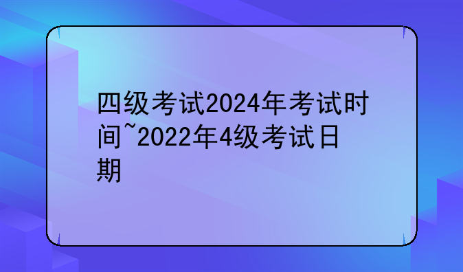 四级考试2024年考试时间~2022年4级考试日期