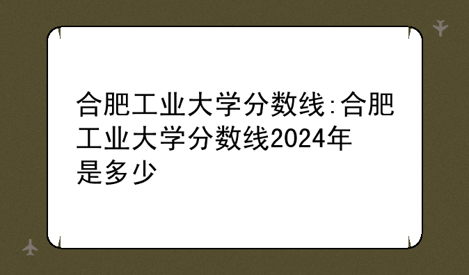 合肥工业大学分数线:合肥工业大学分数线2024年是多少