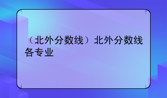 （北外分数线）北外分数线各专业