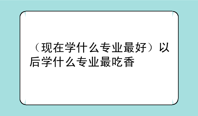 （现在学什么专业最好）以后学什么专业最吃香