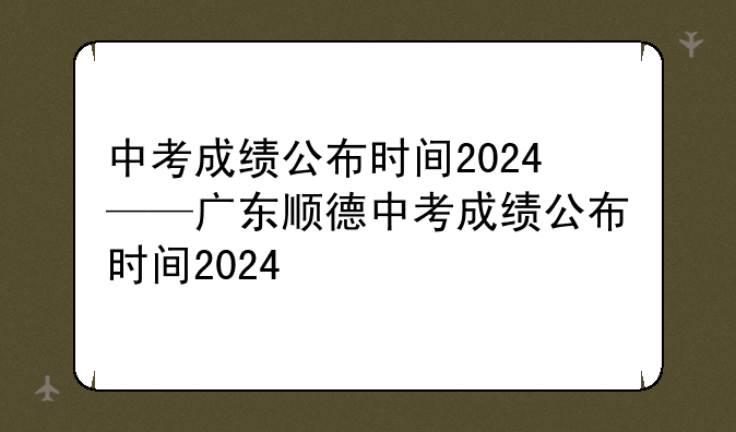 中考成绩公布时间2024——广东顺德中考成绩公布时间2024