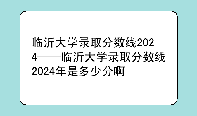临沂大学录取分数线2024——临沂大学录取分数线2024年是多少分啊