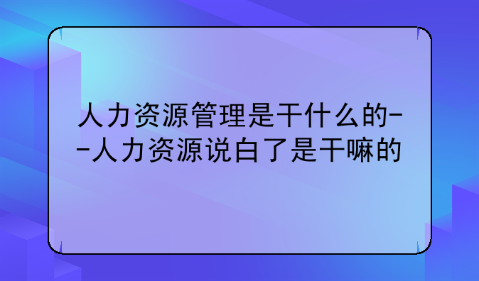 人力资源管理是干什么的--人力资源说白了是干嘛的