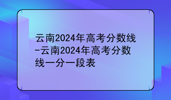 云南2024年高考分数线-云南2024年高考分数线一分一段表