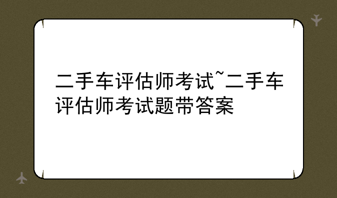 二手车评估师考试~二手车评估师考试题带答案