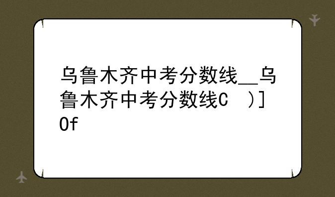 乌鲁木齐中考分数线__乌鲁木齐中考分数线是多少