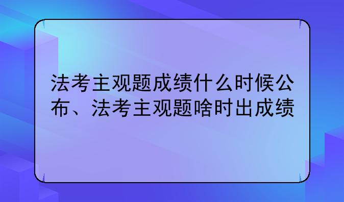 法考主观题成绩什么时候公布、法考主观题啥时出成绩