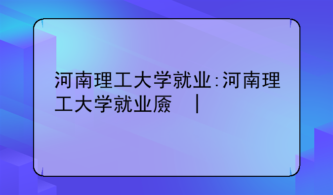 河南理工大学就业:河南理工大学就业去向