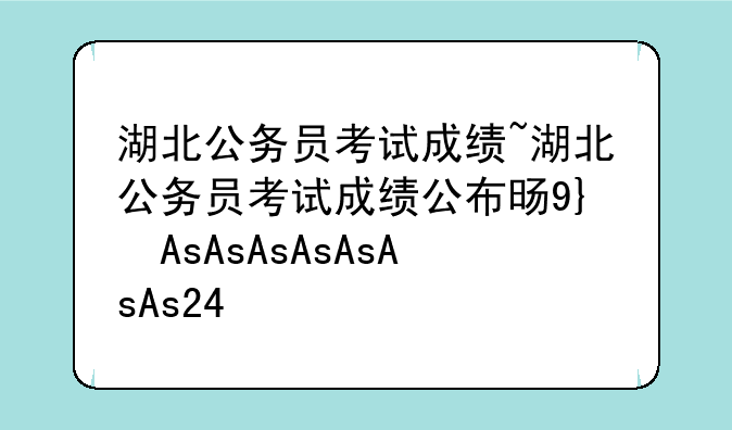 湖北公务员考试成绩~湖北公务员考试成绩公布时间2025