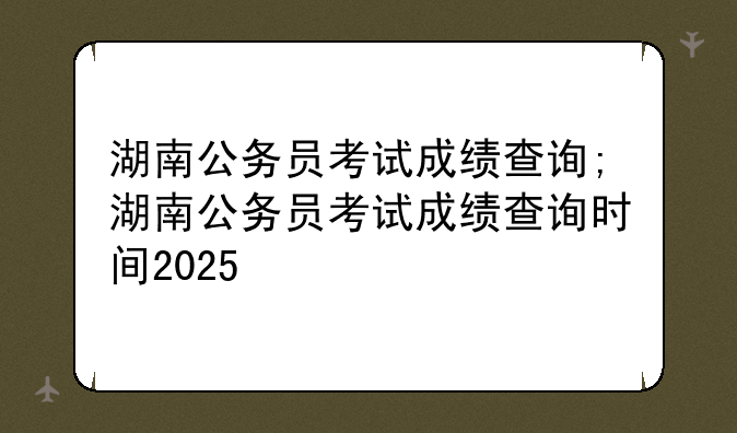 湖南公务员考试成绩查询;湖南公务员考试成绩查询时间2025