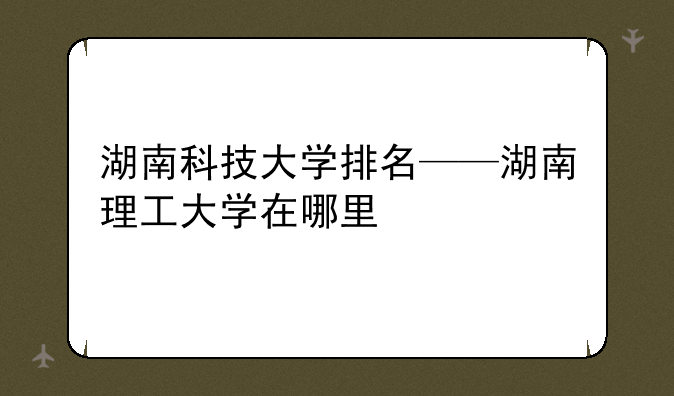 湖南科技大学排名——湖南理工大学在哪里