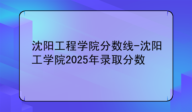 沈阳工程学院分数线-沈阳工学院2025年录取分数