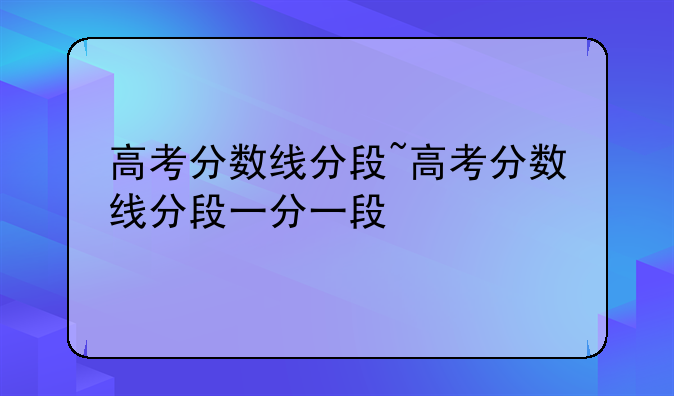 高考分数线分段~高考分数线分段一分一段