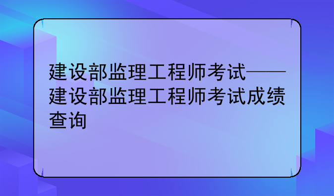 建设部监理工程师考试——建设部监理工程师考试成绩查询