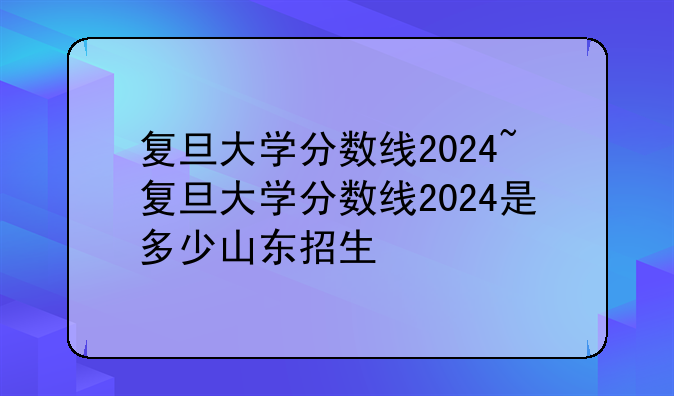 复旦大学分数线2024~复旦大学分数线2024是多少山东招生