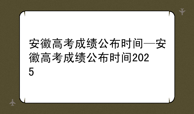 安徽高考成绩公布时间—安徽高考成绩公布时间2025