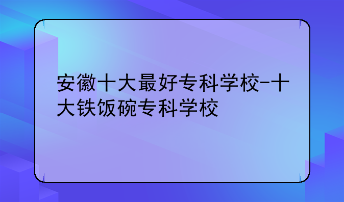 安徽十大最好专科学校-十大铁饭碗专科学校
