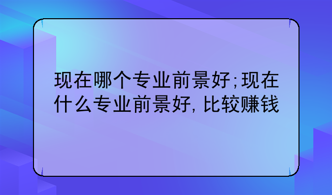 现在哪个专业前景好;现在什么专业前景好,比较赚钱
