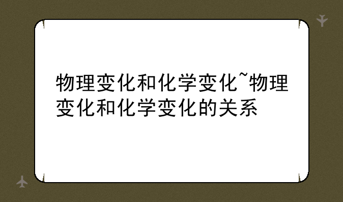 物理变化和化学变化~物理变化和化学变化的关系