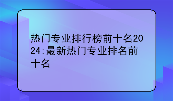 热门专业排行榜前十名2024:最新热门专业排名前十名