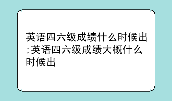 英语四六级成绩什么时候出;英语四六级成绩大概什么时候出