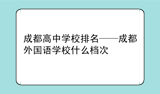 成都高中学校排名——成都外国语学校什么档次