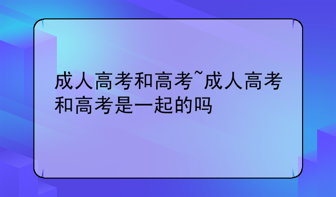 成人高考和高考~成人高考和高考是一起的吗