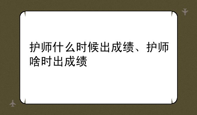 护师什么时候出成绩、护师啥时出成绩