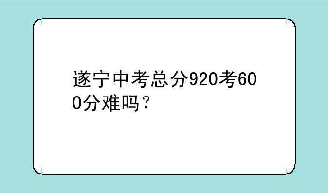 遂宁中考总分920考600分难吗？