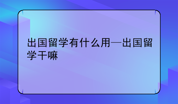 出国留学有什么用—出国留学干嘛