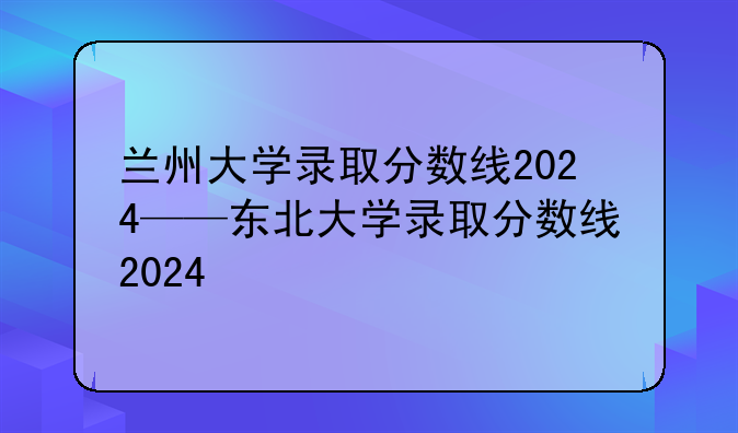兰州大学录取分数线2024——东北大学录取分数线2024