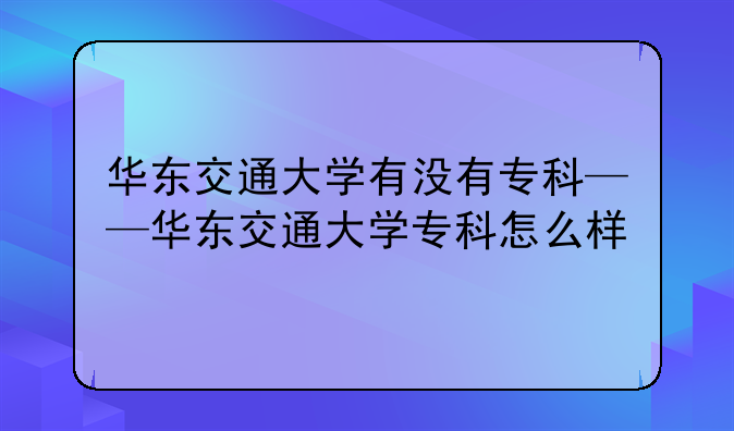 华东交通大学有没有专科——华东交通大学专科怎么样